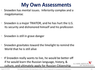 My Own Assessments
· Snowden has mental issues. Inferiority complex and a
megalomaniac
· Snowden is a major TRAITOR, and he has hurt the U.S.
Its security and dishonored himself and his profession
· Snowden is still in grave danger
· Snowden gravitates toward the limelight to remind the
World that he is still alive
· If Snowden really wants to live, he would be better off
if he would learn the Russian language, history, &
culture, and ultimately apply for Russian Citizenship
August 14, 2014 The EdwardSnowden NSA DataBreach of 2013: How it Happened;Its Consequences & Implications 50
 