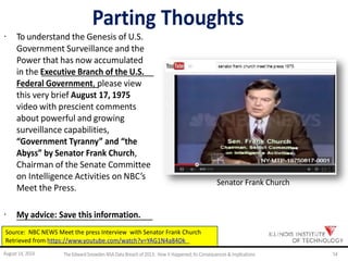 Parting Thoughts
· To understand the Genesis of U.S.
Government Surveillance and the
Power that has now accumulated
in the Executive Branch of the U.S.
Federal Government, please view
this very brief August 17, 1975
video with prescient comments
about powerful and growing
surveillance capabilities,
“Government Tyranny” and “the
Abyss” by Senator Frank Church,
Chairman of the Senate Committee
on Intelligence Activities on NBC’s
Meet the Press.
Senator Frank Church
· My advice: Save this information.
Source: NBC NEWS Meet the press Interview with Senator Frank Church
Retrieved from https://www.youtube.com/watch?v=YAG1N4a84Dk
August 14, 2014 TheEdwardSnowdenNSA DataBreach of2013: How it Happened;Its Consequences &Implications 54
 
