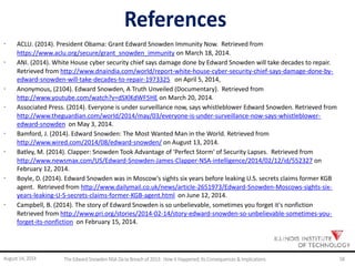 References
· ACLU. (2014). President Obama: Grant Edward Snowden Immunity Now. Retrieved from
https://www.aclu.org/secure/grant_snowden_immunity on March 18, 2014.
· ANI. (2014). White House cyber security chief says damage done by Edward Snowden will take decades to repair.
Retrieved from http://www.dnaindia.com/world/report-white-house-cyber-security-chief-says-damage-done-by-
edward-snowden-will-take-decades-to-repair-1973325 on April 5, 2014,
· Anonymous, (2104). Edward Snowden, A Truth Unveiled (Documentary). Retrieved from
http://www.youtube.com/watch?v=dSXlKdWF5HE on March 20, 2014.
· Associated Press. (2014). Everyone is under surveillance now, says whistleblower Edward Snowden. Retrieved from
http://www.theguardian.com/world/2014/may/03/everyone-is-under-surveillance-now-says-whistleblower-
edward-snowden on May 3, 2014.
· Bamford, J. (2014). Edward Snowden: The Most Wanted Man in the World. Retrieved from
http://www.wired.com/2014/08/edward-snowden/ on August 13, 2014.
· Batley, M. (2014). Clapper: Snowden Took Advantage of 'Perfect Storm' of Security Lapses. Retrieved from
http://www.newsmax.com/US/Edward-Snowden-James-Clapper-NSA-intelligence/2014/02/12/id/552327 on
February 12, 2014.
· Boyle, D. (2014). Edward Snowden was in Moscow's sights six years before leaking U.S. secrets claims former KGB
agent. Retrieved from http://www.dailymail.co.uk/news/article-2651973/Edward-Snowden-Moscows-sights-six-
years-leaking-U-S-secrets-claims-former-KGB-agent.html on June 12, 2014.
· Campbell, B. (2014). The story of Edward Snowden is so unbelievable, sometimes you forget it's nonfiction
Retrieved from http://www.pri.org/stories/2014-02-14/story-edward-snowden-so-unbelievable-sometimes-you-
forget-its-nonfiction on February 15, 2014.
August 14, 2014 The EdwardSnowden NSA Da ta Breach of 2013: How it Happened;Its Consequences & Implications 58
 