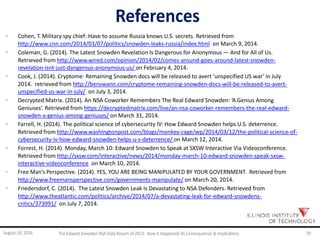 References
· Cohen, T. Military spy chief: Have to assume Russia knows U.S. secrets. Retrieved from
http://www.cnn.com/2014/03/07/politics/snowden-leaks-russia/index.html on March 9, 2014.
· Coleman, G. (2014). The Latest Snowden Revelation Is Dangerous for Anonymous — And for All of Us.
Retrieved from http://www.wired.com/opinion/2014/02/comes-around-goes-around-latest-snowden-
revelation-isnt-just-dangerous-anonymous-us/ on February 4, 2014.
· Cook, J. (2014). Cryptome: Remaining Snowden docs will be released to avert ‘unspecified US war’ in July
2014. retrieved from http://benswann.com/cryptome-remaining-snowden-docs-will-be-released-to-avert-
unspecified-us-war-in-july/ on July 3, 2014.
· Decrypted Matrix. (2014). An NSA Coworker Remembers The Real Edward Snowden: ‘A Genius Among
Geniuses’. Retrieved from https://decryptedmatrix.com/live/an-nsa-coworker-remembers-the-real-edward-
snowden-a-genius-among-geniuses/ on March 31, 2014.
· Farrell, H. (2014). The political science of cybersecurity IV: How Edward Snowden helps U.S. deterrence.
Retrieved from http://www.washingtonpost.com/blogs/monkey-cage/wp/2014/03/12/the-political-science-of-
cybersecurity-iv-how-edward-snowden-helps-u-s-deterrence/ on March 12, 2014.
· Forrest, H. (2014). Monday, March 10: Edward Snowden to Speak at SXSW Interactive Via Videoconference.
Retrieved from http://sxsw.com/interactive/news/2014/monday-march-10-edward-snowden-speak-sxsw-
interactive-videoconference on March 10, 2014.
· Free Man’s Perspective. (2014). YES, YOU ARE BEING MANIPULATED BY YOUR GOVERNMENT. Retrieved from
http://www.freemansperspective.com/governments-manipulate/ on March 20, 2014.
· Friedersdorf, C. (2014). The Latest Snowden Leak Is Devastating to NSA Defenders. Retrieved from
http://www.theatlantic.com/politics/archive/2014/07/a-devastating-leak-for-edward-snowdens-
critics/373991/ on July 7, 2014.
August 14, 2014 The EdwardSnowden NSA DataBreach of 2013: How it Happened;Its Consequences & Implications 59
 