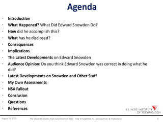 Agenda
· Introduction
· What Happened? What Did Edward Snowden Do?
· How did he accomplish this?
· What has he disclosed?
· Consequences
· Implications
· The Latest Developments on Edward Snowden
· Audience Opinion: Do you think Edward Snowden was correct in doing what he
did?
· Latest Developments on Snowden and Other Stuff
· My Own Assessments
· NSA Fallout
· Conclusion
· Questions
· References
August 14, 2014 The EdwardSnowden NSA DataBreach of 2013: How it Happened;Its Consequences & Implications 6
 