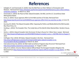 References
· Gallagher, R. and Greenwald, G. (2104). How the NSA Plans to Infect ‘Millions’ of Computers with
Malware. Retrieved from https://firstlook.org/theintercept/article/2014/03/12/nsa-plans-infect-millions-
computers-malware/ on March 12, 2014.
· Greenwald, G. (2014). No Place to Hide: Edward Snowden, the NSA, and the U.S. Surveillance State
Metropolitan Books.
· Gross, G. (2014). House approves effort to limit NSA searches of US data. Retrieved from
· http://www.itworld.com/internet/423824/house-approves-effort-limit-nsa-searches-us-data on June 19,
2014.
· Gurnow, M. (2014). The Edward Snowden Affair: Exposing the Politics and Media Behind the NSA Scandal.
Blue River Press, Inc.
· Harding, L. (2014). The Snowden Files: The Inside Story of the World's Most Wanted Man. Random House,
LLC.
· Heintz, J. (2014). Edward Snowden Gets Permission To Stay In Russia For 3 More Years: Lawyer. Retrieved
from http://www.huffingtonpost.com/2014/08/07/edward-snowden-russia_n_5657481.html on August 7,
2014.
· Huffington Post. (2014). Bill Gates: Edward Snowden Is No Hero. Retrieved from
http://live.huffingtonpost.com/r/archive/segment/bill-gates-edward-snowden-is-no-
hero/5323697e78c90a1ede00033b on March 16, 2014.
· International Security. (2014). Do NSA's Bulk Surveillance Programs Stop Terrorism? Retrieved from
http://securitydata.newamerica.net/nsa/analysis on August 7, 2014.
· Kelly, M. B. (2014). A Former Obama Cabinet Official Made The Strongest Snowden Allegation Yet.
Retrieved from http://www.businessinsider.com/former-obama-official-snowden-is-a-spy-2014-5 on May
5, 2014.
August 14, 2014 The EdwardSnowden NSA DataBreach of 2013: How it Happened;Its Consequences & Implication 60
 