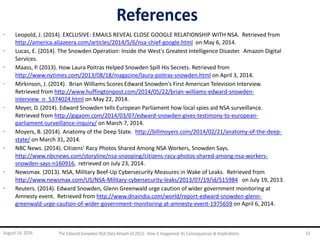 References
· Leopold, J. (2014). EXCLUSIVE: EMAILS REVEAL CLOSE GOOGLE RELATIONSHIP WITH NSA. Retrieved from
http://america.aljazeera.com/articles/2014/5/6/nsa-chief-google.html on May 6, 2014.
· Lucas, E. (2014). The Snowden Operation: Inside the West's Greatest Intelligence Disaster. Amazon Digital
Services.
· Maass, P. (2013). How Laura Poitras Helped Snowden Spill His Secrets. Retrieved from
http://www.nytimes.com/2013/08/18/magazine/laura-poitras-snowden.html on April 3, 2014.
· Mirkinson, J. (2014). Brian Williams Scores Edward Snowden's First American Television Interview.
Retrieved from http://www.huffingtonpost.com/2014/05/22/brian-williams-edward-snowden-
interview_n_5374024.html on May 22, 2014.
· Meyer, D. (2014). Edward Snowden tells European Parliament how local spies aid NSA surveillance.
Retrieved from http://gigaom.com/2014/03/07/edward-snowden-gives-testimony-to-european-
parliament-surveillance-inquiry/ on March 7, 2014.
· Moyers, B. (2014). Anatomy of the Deep State. http://billmoyers.com/2014/02/21/anatomy-of-the-deep-
state/ on March 31, 2014.
· NBC News. (2014). Citizens' Racy Photos Shared Among NSA Workers, Snowden Says.
http://www.nbcnews.com/storyline/nsa-snooping/citizens-racy-photos-shared-among-nsa-workers-
snowden-says-n160916, retrieved on July 23, 2014.
· Newsmax. (2013). NSA, Military Beef-Up Cybersecurity Measures in Wake of Leaks. Retrieved from
http://www.newsmax.com/US/NSA-Military-cybersecurity-leaks/2013/07/19/id/515984 on July 19, 2013.
· Reuters. (2014). Edward Snowden, Glenn Greenwald urge caution of wider government monitoring at
Amnesty event. Retrieved from http://www.dnaindia.com/world/report-edward-snowden-glenn-
greenwald-urge-caution-of-wider-government-monitoring-at-amnesty-event-1975659 on April 6, 2014.
August 14, 2014 The EdwardSnowden NSA DataBreach of 2013: How it Happened;Its Consequences & Implications 61
 