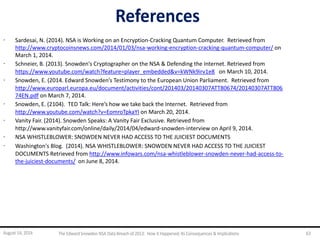 References
· Sardesai, N. (2014). NSA is Working on an Encryption-Cracking Quantum Computer. Retrieved from
http://www.cryptocoinsnews.com/2014/01/03/nsa-working-encryption-cracking-quantum-computer/ on
March 1, 2014.
· Schneier, B. (2013). Snowden's Cryptographer on the NSA & Defending the Internet. Retrieved from
https://www.youtube.com/watch?feature=player_embedded&v=kWNk9irv1e8 on March 10, 2014.
· Snowden, E. (2014. Edward Snowden’s Testimony to the European Union Parliament. Retrieved from
http://www.europarl.europa.eu/document/activities/cont/201403/20140307ATT80674/20140307ATT806
74EN.pdf on March 7, 2014.
· Snowden, E. (2104). TED Talk: Here’s how we take back the Internet. Retrieved from
http://www.youtube.com/watch?v=EomroTpkaYI on March 20, 2014.
· Vanity Fair. (2014). Snowden Speaks: A Vanity Fair Exclusive. Retrieved from
http://www.vanityfair.com/online/daily/2014/04/edward-snowden-interview on April 9, 2014.
· NSA WHISTLEBLOWER: SNOWDEN NEVER HAD ACCESS TO THE JUICIEST DOCUMENTS
· Washington's Blog. (2014). NSA WHISTLEBLOWER: SNOWDEN NEVER HAD ACCESS TO THE JUICIEST
DOCUMENTS Retrieved from http://www.infowars.com/nsa-whistleblower-snowden-never-had-access-to-
the-juiciest-documents/ on June 8, 2014.
August 14, 2014 The EdwardSnowden NSA DataBreach of 2013: How it Happened;Its Consequences & Implications 63
 