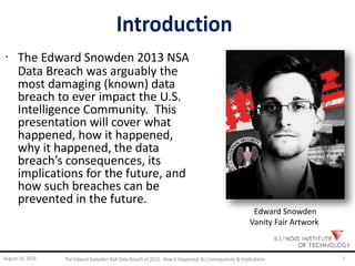 Introduction
· The Edward Snowden 2013 NSA
Data Breach was arguably the
most damaging (known) data
breach to ever impact the U.S.
Intelligence Community. This
presentation will cover what
happened, how it happened,
why it happened, the data
breach’s consequences, its
implications for the future, and
how such breaches can be
prevented in the future.
Edward Snowden
Vanity Fair Artwork
August 14, 2014 The EdwardSnowden NSA DataBreach of 2013: How it Happened;Its Consequences & Implications 7
 