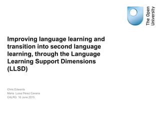Improving language learning and
transition into second language
learning, through the Language
Learning Support Dimensions
(LLSD)
Chris Edwards
Maria Luisa Pérez Cavana
CALRG 16 June 2015
 