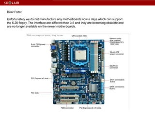 Dear Peter,Unfortunately we do not manufacture any motherboards now a days which can support the 5.25 floppy. The interface are different than 3.5 and they are becoming obsolete and are no longer available on the newer motherboards.
