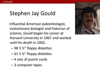 Stephen Jay Gould   Influential American paleontologist, evolutionary biologist and historian of science, Gould began his career at Harvard University in 1967 and worked until his death in 2002. 98 3 ½” floppy diskettes61 5 ½” floppy diskettes4 sets of punch cards3 computer tapes 