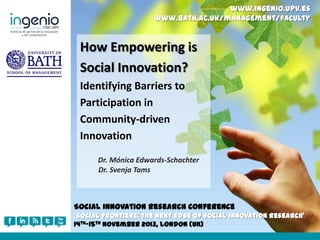 www.ingenio.upv.es
www.bath.ac.uk/management/faculty

How Empowering is
Social Innovation?
Identifying Barriers to
Participation in
Community-driven
Innovation
Dr. Mónica Edwards-Schachter
Dr. Svenja Tams

Social Innovation Research Conference
‘Social frontiers: the next edge of social innovation research’
14th-15th November 2013, London (UK)

 