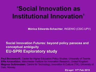 ‘Social Innovation as
Institutional Innovation’
Mónica Edwards-Schachter, INGENIO (CSIC-UPV)
Social Innovation Futures: beyond policy panacea and
conceptual ambiguity
EU-SPRI Exploratory study
Paul Benneworth, Center for Higher Education Policy Studies; University of Twente
Effie Amanatidou, Manchester Institute for Innovation Research, United Kingdom
Magnus Gulbrandsen, Centre for Technology, Innovation & Culture (TIK), University of
Oslo, Norway
EU-spri 11th Feb 2015
 