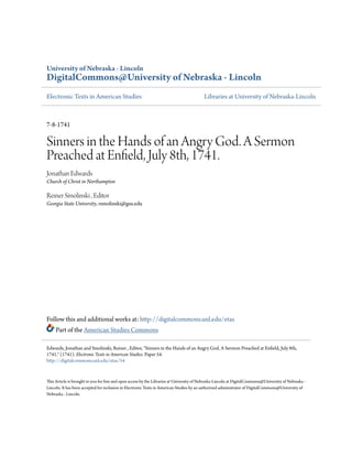 University of Nebraska - Lincoln
DigitalCommons@University of Nebraska - Lincoln
Electronic Texts in American Studies Libraries at University of Nebraska-Lincoln
7-8-1741
Sinners in the Hands of an Angry God. A Sermon
Preached at Enfield, July 8th, 1741.
Jonathan Edwards
Church of Christ in Northampton
Reiner Smolinski , Editor
Georgia State University, rsmolinski@gsu.edu
Follow this and additional works at: http://digitalcommons.unl.edu/etas
Part of the American Studies Commons
This Article is brought to you for free and open access by the Libraries at University of Nebraska-Lincoln at DigitalCommons@University of Nebraska -
Lincoln. It has been accepted for inclusion in Electronic Texts in American Studies by an authorized administrator of DigitalCommons@University of
Nebraska - Lincoln.
Edwards, Jonathan and Smolinski, Reiner , Editor, "Sinners in the Hands of an Angry God. A Sermon Preached at Enfield, July 8th,
1741." (1741). Electronic Texts in American Studies. Paper 54.
http://digitalcommons.unl.edu/etas/54
 