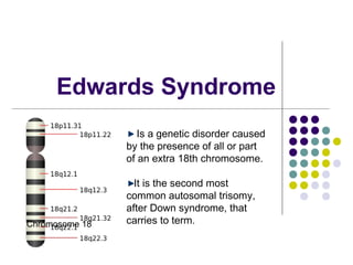 Edwards Syndrome
                   Is a genetic disorder caused
                by the presence of all or part
                of an extra 18th chromosome.

                  It is the second most
                common autosomal trisomy,
                after Down syndrome, that
Chromosome 18   carries to term.
 