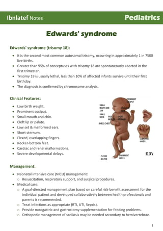 1
Edwards' syndrome
Edwards' syndrome (trisomy 18):
 It is the second most common autosomal trisomy, occurring in approximately 1 in 7500
live births.
 Greater than 95% of conceptuses with trisomy 18 are spontaneously aborted in the
first trimester.
 Trisomy 18 is usually lethal, less than 10% of affected infants survive until their first
birthday.
 The diagnosis is confirmed by chromosome analysis.
Clinical Features:
 Low birth weight.
 Prominent occiput.
 Small mouth and chin.
 Cleft lip or palate.
 Low set & malformed ears.
 Short sternum.
 Flexed, overlapping fingers.
 Rocker-bottom feet.
 Cardiac and renal malformations.
 Severe developmental delays.
Management:
 Neonatal intensive care (NICU) management:
o Resuscitation, respiratory support, and surgical procedures.
 Medical care:
o A goal-directed management plan based on careful risk-benefit assessment for the
individual patient and developed collaboratively between health professionals and
parents is recommended.
o Treat infections as appropriate (RTI, UTI, Sepsis).
o Provide nasogastric and gastrostomy supplementation for feeding problems.
o Orthopedic management of scoliosis may be needed secondary to hemivertebrae.
Ibnlatef Notes Pediatrics
 