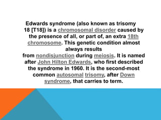 Edwards syndrome (also known as trisomy 
18 [T18]) is a chromosomal disorder caused by 
the presence of all, or part of, an extra 18th 
chromosome. This genetic condition almost 
always results 
from nondisjunction during meiosis. It is named 
after John Hilton Edwards, who first described 
the syndrome in 1960. It is the second-most 
common autosomal trisomy, after Down 
syndrome, that carries to term. 
 