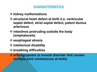 CHARACTERISTICS 
 kidney malformations 
 structural heart defect at birth (i.e. ventricular 
septal defect, atrial septal defect, patent ductus 
arteriosus 
 intestines protruding outside the body 
(omphalocele) 
 esophageal atresia 
 intellectual disability 
 breathing difficulties 
 arthrogryposis (a muscle disorder that causes 
multiple joint contractures at birth). 
 