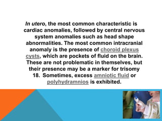 In utero, the most common characteristic is 
cardiac anomalies, followed by central nervous 
system anomalies such as head shape 
abnormalities. The most common intracranial 
anomaly is the presence of choroid plexus 
cysts, which are pockets of fluid on the brain. 
These are not problematic in themselves, but 
their presence may be a marker for trisomy 
18. Sometimes, excess amniotic fluid or 
polyhydramnios is exhibited. 
 