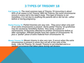 3 TYPES OF TRISOMY 18 
Full Trisomy 18: The most common type of Trisomy 18 (occurring in about 
95% of all cases) is full Trisomy. With full Trisomy, the extra chromosome 
occurs in every cell in the baby's body. This type of trisomy is not 
hereditary. It is not due to anything the parents did or did not do—either 
before or during pregnancy. 
Partial Trisomy 18: Partial trisomies are very rare. They occur when only part 
of an extra chromosome is present. Some partial Trisomy 18 syndromes 
may be caused by hereditary factors. Very rarely, a piece of 
chromosome 18 becomes attached to another chromosome before or 
after conception. Affected people have two copies of chromosome 18, 
plus a "partial" piece of extra material from chromosome 18. 
Mosaic Trisomy 18: Mosaic trisomy is also very rare. It occurs when the extra 
chromosome is present in some (but not all) of the cells of the 
body. Like full Trisomy 18, mosaic Trisomy is not inherited and is a 
random occurrence that takes place during cell division. 
 