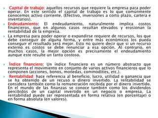 Capital de trabajo:aquellos recursos que requiere la empresa para poder operar. En este sentido el capital de trabajo es lo que comúnmente conocemos activo corriente. (Efectivo, inversiones a cortoplazo, cartera e inventarios). 