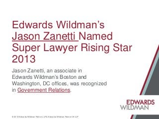 Edwards Wildman’s
Jason Zanetti Named
Super Lawyer Rising Star
2013
Jason Zanetti, an associate in
Edwards Wildman’s Boston and
Washington, DC offices, was recognized
in Government Relations.

© 2013 Edwards Wildman Palmer LLP & Edwards Wildman Palmer UK LLP

 