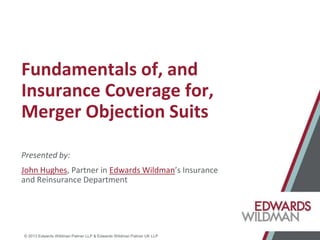 © 2013 Edwards Wildman Palmer LLP & Edwards Wildman Palmer UK LLP
Fundamentals of, and
Insurance Coverage for,
Merger Objection Suits
Presented by:
John Hughes, Partner in Edwards Wildman’s Insurance
and Reinsurance Department
 