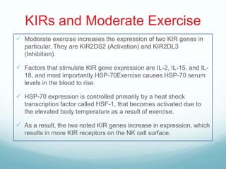 KIRs and Moderate Exercise
 Moderate exercise increases the expression of two KIR genes in
   particular. They are KIR2DS2 (Activation) and KIR2DL3
   (Inhibition).

 Factors that stimulate KIR gene expression are IL-2, IL-15, and IL-
   18, and most importantly HSP-70Exercise causes HSP-70 serum
   levels in the blood to rise.

 HSP-70 expression is controlled primarily by a heat shock
   transcription factor called HSF-1, that becomes activated due to
   the elevated body temperature as a result of exercise.

 As a result, the two noted KIR genes increase in expression, which
   results in more KIR receptors on the NK cell surface.
 