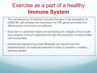 Exercise as a part of a healthy
             Immune System
 The consequence of exercise induced changes in the population of
   CD56 NK cell subsets and expression for KIR genes promotes the
   effectiveness of immune surveillance.

 Exercise is a potential means of maintaining the integrity of the innate
   and adaptive immune responses through the promotion of natural killer
   cell functionality.

 Individuals experiencing minor illnesses can benefit from the
   implementation of moderate exercise in order to maintain a healthy
   immune system.
 
