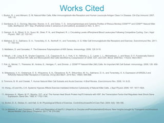 Works Cited
1. Boyton, R. J. and Altmann, D. M. Natural Killer Cells, Killer Immunoglobulin-like Receptors and Human Leucocyte Antigen Class I in Disease. Clin Exp Immunol. 2007;
      149: 1-8.


2. Dambarva, S. V.; Durning, Maureen; Rozner, A. E.; and Golos, T. G. Immunophenotype and Cytokine Profiles of Rhesus Monkey CD56bright and CD56dim Natural Killer
      Cells. BiolReprod. 2011 Sep. [Published online in advance of print edition], accessed on Nov. 5, 2011.


3. Gannon, G. A.; Rhind, S. G.; Suzui, M.; Shek, P. N.; and Shephard, R. J. Circulating Levels ofPeripheral Blood Leukocytes Following Competitive Cycling. Can J Appl
      Physiol. 1997; 22: 133-147.


4. Maltseva, D. V.; Sakharov, D. A.; Tonevitsky, E. A.; Northoff, H.; and Tonevitsky, A. G. Killer Cell Immunoglobulin-like Receptors and Exercise. ExercImmunol Rev. 2011;
       17: 150-163.


5. Middleton, D. and Gonzelez, F. The Extensive Polymorphism of KIR Genes. Immunology. 2009; 129: 8-19.


6. Milush, J. M.; Long, B. R.; Snyder-Cappione, J. E.; Cappione III, A. J.; York, V. A.; Ndholvu, L. C.; Lanier, L. L.; Michaelsson, J.; and Nixon, D. F. Functionally Distinct
       Subsets of Human NK Cells and Monocyte/DC-like Cells Identified by Coexpression of CD56, CD7, and CD4. Blood. 2009 Nov; 114(23): 4823-4831.


7. Poli, A.; Michel, T.; Theresine, M.; Andres, E.; Hentges, F.; and Zimmer, J. CD56bright Natural Killer (NK) Cells: An Important NK Cell Subset. Immunology. 2009; 126: 458-
        465.


8. Shleptsova, V. A.; Grebenyuk, E. S.; Khaustova, S. A.; Obraztsova, N. P.; Shkurnikov, M. Yu.; Sakharov, D. A.; and Tonevitsky, E. A. Expression of KIR2DL3 and
      KIR2DS2 Natural Killer Receptors in Exercise. B Exp Biol Med+. 2010 Nov; 149(6): 695-698.


9. Timmons, B. W. and Cieslak, T. Human Natural Killer Cell Subsets and Acute Exercise: A Brief Review. ExercImmunol Rev. 2008; 14: 8-23.


10. Wang, J-S and Wu, C-K. Systemic Hypoxia Affects Exercise-mediated Antitumor Cytotoxicity of Natural Killer Cells. J Appl Physiol. 2009; 107: 1817-1824.


11. Abravaya, K.; Myers, M. P.; Murphy, S.P.; et al. The Human Heat Shock Protein hsp70 Interacts with HSF, the Transcription Factor that Regulates Heat Shock Gene
       Expression. Gene Dev. 1992; 6: 1153-1164.


12. Burton, D. A.; Stokes, K.; and Hall, G. M. Physiological Effects of Exercise. ContinEducAnaesthCrit Care Pain. 2004; 4(6): 185-188.


13. Le Masson, F. and Christians, E. HSFs and Regulation of Hsp70.1 (Hspa1b) in Oocytes andPreimplantationEmbryos: New Insights brought by Transgenic and Knockout
       Mouse Models. Cell Stress Chaperon. 2011; 16: 275-285.
 