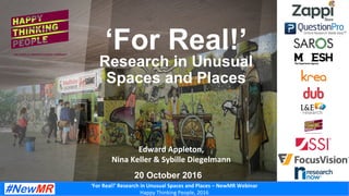 ‘For	Real!’	Research	in	Unusual	Spaces	and	Places	–	NewMR	Webinar	
Happy	Thinking	People,	2016	
Edward	Appleton,		
Nina	Keller	&	Sybille	Diegelmann	
‘For Real!’
Research in Unusual
Spaces and Places
20 October 2016
 