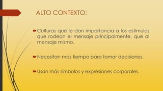 ALTO CONTEXTO:
Culturas que le dan importancia a los estímulos
que rodean el mensaje principalmente, que al
mensaje mismo.
Necesitan más tiempo para tomar decisiones.
Usan más símbolos y expresiones corporales.
 