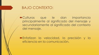 BAJO CONTEXTO:
Culturas que le dan importancia
principalmente al significado del mensaje y
secundariamente al significado del contexto
del mensaje.
Enfatizan la velocidad, la precisión y la
eficiencia en la comunicación.
 