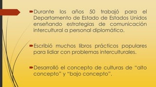 Durante los años 50 trabajó para el
Departamento de Estado de Estados Unidos
enseñando estrategias de comunicación
intercultural a personal diplomático.
Escribió muchos libros prácticos populares
para lidiar con problemas interculturales.
Desarrolló el concepto de culturas de “alto
concepto” y “bajo concepto”.
 