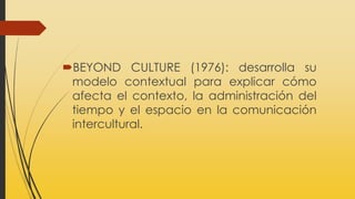 BEYOND CULTURE (1976): desarrolla su
modelo contextual para explicar cómo
afecta el contexto, la administración del
tiempo y el espacio en la comunicación
intercultural.
 