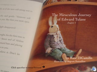 The Miraculous Journey	

                                         of Edward Tulane	

                                                     chapter 1	





                                                   by Kate DiCamillo	

                                       Illustrated by Bagram Ibatoulline	


Click spacebar to move forward   ¢
 