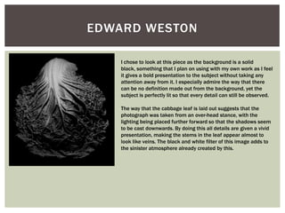 EDWARD WESTON
I chose to look at this piece as the background is a solid
black, something that I plan on using with my own work as I feel
it gives a bold presentation to the subject without taking any
attention away from it. I especially admire the way that there
can be no definition made out from the background, yet the
subject is perfectly lit so that every detail can still be observed.
The way that the cabbage leaf is laid out suggests that the
photograph was taken from an over-head stance, with the
lighting being placed further forward so that the shadows seem
to be cast downwards. By doing this all details are given a vivid
presentation, making the stems in the leaf appear almost to
look like veins. The black and white filter of this image adds to
the sinister atmosphere already created by this.
 