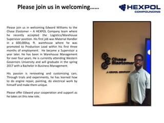 Photo
Please join us in welcoming Edward Williams to the
Chase Elastomer – A HEXPOL Company team where
he recently accepted the Logistics/Warehouse
Supervisor position. His first job was Material Handler
in a 600,000sq. ft. warehouse where he was
promoted to Production Lead within his first three
months of employment. He became a Supervisor a
year later. He has been in Warehouse Management
for over four years. He is currently attending Western
Governors University and will graduate in the spring
2017 with a Bachelor in Business Management.
His passion is renovating and customizing cars.
Through trials and experiments, he has learned how
to do engine repair, painting, do electrical work by
himself and make them unique.
Please offer Edward your cooperation and support as
he takes on this new role.
Please join us in welcoming……
 