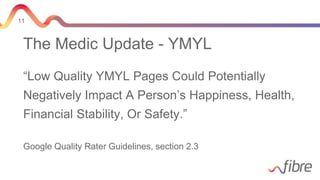 11
The Medic Update - YMYL
“Low Quality YMYL Pages Could Potentially
Negatively Impact A Person’s Happiness, Health,
Financial Stability, Or Safety.”
Google Quality Rater Guidelines, section 2.3
 