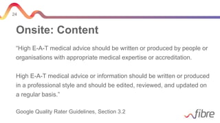 24
Onsite: Content
“High E-A-T medical advice should be written or produced by people or
organisations with appropriate medical expertise or accreditation.
High E-A-T medical advice or information should be written or produced
in a professional style and should be edited, reviewed, and updated on
a regular basis.”
Google Quality Rater Guidelines, Section 3.2
 