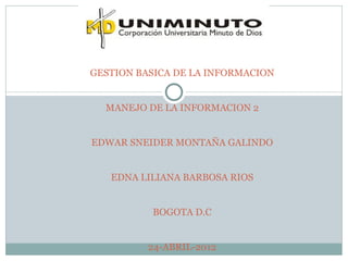 GESTION BASICA DE LA INFORMACION


  MANEJO DE LA INFORMACION 2


EDWAR SNEIDER MONTAÑA GALINDO


   EDNA LILIANA BARBOSA RIOS


          BOGOTA D.C


          24-ABRIL-2012
 