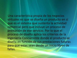     Una característica propia de los negocios virtuales es que se diseña un producto en sí que es el sistema que sustenta la actividad comercial pero que incluye un proceso de prestación de ese servicio. Por lo que el proceso de diseño aplica los criterios de la Ingeniería Concurrente donde el producto se diseña en función de sus prestaciones futuras para que estas sean desde un inicio libres de fallas. 