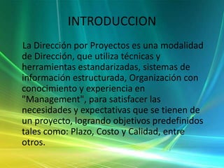 INTRODUCCION    La Dirección por Proyectos es una modalidad de Dirección, que utiliza técnicas y herramientas estandarizadas, sistemas de información estructurada, Organización con conocimiento y experiencia en "Management", para satisfacer las necesidades y expectativas que se tienen de un proyecto, logrando objetivos predefinidos tales como: Plazo, Costo y Calidad, entre otros. 
