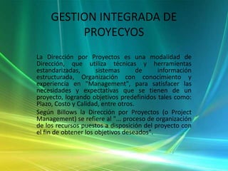 GESTION INTEGRADA DE PROYECYOSLa Dirección por Proyectos es una modalidad de Dirección, que utiliza técnicas y herramientas estandarizadas, sistemas de información estructurada, Organización con conocimiento y experiencia en "Management", para satisfacer las necesidades y expectativas que se tienen de un proyecto, logrando objetivos predefinidos tales como: Plazo, Costo y Calidad, entre otros. Según Billows la Dirección por Proyectos (o Project Management) se refiere al "... proceso de organización de los recursos puestos a disposición del proyecto con el fin de obtener los objetivos deseados".