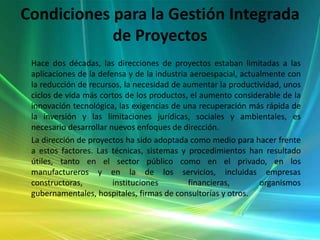 Condiciones para la Gestión Integrada de Proyectos      Hace dos décadas, las direcciones de proyectos estaban limitadas a las aplicaciones de la defensa y de la industria aeroespacial, actualmente con la reducción de recursos, la necesidad de aumentar la productividad, unos ciclos de vida más cortos de los productos, el aumento considerable de la innovación tecnológica, las exigencias de una recuperación más rápida de la inversión y las limitaciones jurídicas, sociales y ambientales, es necesario desarrollar nuevos enfoques de dirección.       La dirección de proyectos ha sido adoptada como medio para hacer frente a estos factores. Las técnicas, sistemas y procedimientos han resultado útiles, tanto en el sector público como en el privado, en los manufactureros y en la de los servicios, incluidas empresas constructoras, instituciones financieras, organismos gubernamentales, hospitales, firmas de consultorías y otros.