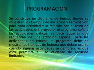 PROGRAMACION    Se construye un diagrama de tiempo donde se muestran los tiempos de iniciación y terminación para cada actividad y la relación con el resto de las actividades del proyecto, el programa señala las actividades críticas, es decir aquellas que requerirán de una atención especial; para las actividades no críticas, el programa debe de mostrar los tiempos de holgura que deben usarse cuando algunas actividades se demoran, ya que esto permitirá el uso eficiente de recursos limitados.
