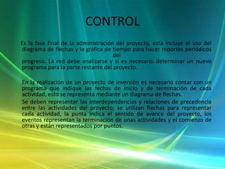 CONTROL     Es la fase final de la administración del proyecto, esta incluye el uso del diagrama de flechas y la gráfica de tiempo para hacer reportes periódicos del progreso. La red debe analizarse y si es necesario determinar un nuevo programa para la parte restante del proyecto.En la realización de un proyecto de inversión es necesario contar con un programa que indique las fechas de inicio y de terminación de cada actividad, esto se representa mediante un diagrama de flechas.       Se deben representar las interdependencias y relaciones de precedencia entre las actividades del proyecto; se utilizan flechas para representar cada actividad, la punta indica el sentido de avance del proyecto, los eventos representan la terminación de unas actividades y el comienzo de otras y están representados por puntos.