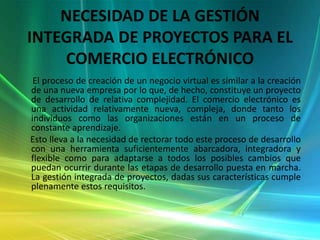 NECESIDAD DE LA GESTIÓN INTEGRADA DE PROYECTOS PARA EL COMERCIO ELECTRÓNICO      El proceso de creación de un negocio virtual es similar a la creación de una nueva empresa por lo que, de hecho, constituye un proyecto de desarrollo de relativa complejidad. El comercio electrónico es una actividad relativamente nueva, compleja, donde tanto los individuos como las organizaciones están en un proceso de constante aprendizaje.      Esto lleva a la necesidad de rectorar todo este proceso de desarrollo con una herramienta suficientemente abarcadora, integradora y flexible como para adaptarse a todos los posibles cambios que puedan ocurrir durante las etapas de desarrollo puesta en marcha. La gestión integrada de proyectos, dadas sus características cumple plenamente estos requisitos. 
