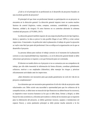 ¿Cuál es el rol principal de un profesional en el desarrollo de proyectos basados en
una excelente gestión de proyectos?
El principal rol que tiene un profesional durante su participación en un proyecto se
encuentra en la dirección general. La dirección general requiere tener en cuenta muchos
factores de control (logística, ventas, compras, contratos, contabilidad y presupuesto,
finanzas, calidad y de riesgos). Si estos factores no se controlan afectarán la columna
vertebral del proyecto. (CVUDES, 2017)
La dirección general también requiere de una etapa de planificación de tipo logístico,
táctico y operativo, la idea es prever lo más posible (llegar al casi 100%) y evitar sortear
imprevistos. Conociendo a la perfección toda la planeación el trabajo de guiar la ejecución
se vuelve más fácil por parte del profesional. Esto se refleja en la organización con la que se
desarrolla el proyecto.
La persona idónea para realizar el trabajo correcto en el momento de la planeación
correcto es una responsabilidad muy importante, y es en la dirección general donde se debe
seleccionar qué persona se requiere y con qué formación para ser contratada.
El director no tendrá efecto en el proyecto si no se comunica con sus compañeros de
trabajo, por ello debe transmitir la información de forma eficiente, coordinar globalmente
esfuerzos, motivar a sus empleados (liderarlos), debe manejar los riesgos y priorizar
eficientemente actividades ante los imprevistos.
¿Qué elementos son necesarios para que pueda garantizarse un ciclo de vida de un
proyecto completamente?
Los elementos que son necesarios para garantizar el ciclo de vida de un proyecto están
relacionados con: Debe existir una necesidad u oportunidad para que los esfuerzos de la
compañía inicien, se debe tener un musculo de tipo financiero (se deben buscar los recursos),
es imperativo tener recursos humanos (a los que se debe dotar, formar y dirigir), se debe
buscar los más económicos y eficientes proveedores o ofertas de los insumos que se requieren
para la elaboración del proyecto, se deben gestionar recursos, equipos e instalaciones (el
espacio físico), y como parámetro principal se debe prestar mucha atención a la los
 