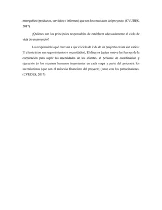 entregables (productos, servicios o informes) que son los resultados del proyecto. (CVUDES,
2017)
¿Quiénes son los principales responsables de establecer adecuadamente el ciclo de
vida de un proyecto?
Los responsables que motivan a que el ciclo de vida de un proyecto exista son varios:
El cliente (con sus requerimientos o necesidades), El director (quien mueve las fuerzas de la
corporación para suplir las necesidades de los clientes, el personal de coordinación y
ejecución (o los recursos humanos importantes en cada etapa y parte del proceso), los
inversionistas (que son el músculo financiero del proyecto) junto con los patrocinadores.
(CVUDES, 2017)
 