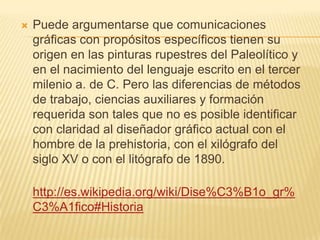    Puede argumentarse que comunicaciones
    gráficas con propósitos específicos tienen su
    origen en las pinturas rupestres del Paleolítico y
    en el nacimiento del lenguaje escrito en el tercer
    milenio a. de C. Pero las diferencias de métodos
    de trabajo, ciencias auxiliares y formación
    requerida son tales que no es posible identificar
    con claridad al diseñador gráfico actual con el
    hombre de la prehistoria, con el xilógrafo del
    siglo XV o con el litógrafo de 1890.

    http://es.wikipedia.org/wiki/Dise%C3%B1o_gr%
    C3%A1fico#Historia
 