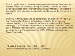    Esta tipografía estaba basada en los tipos diseñados por los maestros
    Nicolas Jenson y Francesco Griffo para el libro De Aetna de Pietro
    Bembo publicada por el impresor italiano Aldus Manutius. La tipografía
    que diseño para este libro fue bastante popular dentro del gremio de la
    época.

   Debido a la fama alcanzada, es comisionado en el año de 1540 por el
    rey Francisco I de Francia para realizar el diseño de un tipo con
    caracteres griegos que más tarde fue llamado el Grec du Roi (Griego
    del Rey) y con el que se publicó la obra Alphabetum Graecum publicado
    por el impresor Robert Estienne. Garamond también trabajó como editor
    de libros; su primera publicación fue el Pia et Religiosa Meditatio de
    David Chambellan.




    (Claude Garamond- París, 1490 – 1561)
     http://es.wikipedia.org/wiki/Claude_Garamond
 