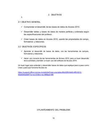 10
2. OBJETIVOS
3.
2.1 OBJETIVO GENERAL
 Comprender el desarrollo de las bases de datos de Access 2010.
 Desarrollar tablas y bases de datos de manera perfecta y ordenada según
las especificaciones del profesor.
 Crear bases de datos en Access 2010, usando las propiedades de campo,
formularios y relaciones.
2.2 OBJETIVOS ESPECÍFICOS
 Aprender el desarrollo de bases de datos, con las herramientas de campos,
formularios y relaciones.
 Hacer uso correcto de las herramientas de Access 2010, para un buen desarrollo
de la actividad y también un buen uso del software de Access 2010.
Un buen lugar para entender y desarrollar bases de datos que explique paso a paso como
crear y para que funciona Access es
https://support.office.com/es-mx/article/Crear-una-tabla-8fdc65f9-8d40-4ff5-9212-
80e6545e8d87?ui=es-ES&rs=es-MX&ad=MX
3 PLANTEAMIENTO DEL PROBLEMA
 